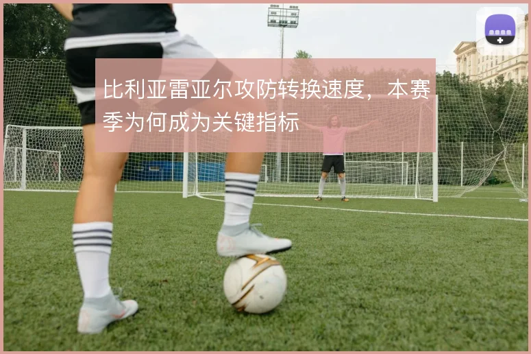比利亚雷亚尔攻防转换速度，本赛季为何成为关键指标