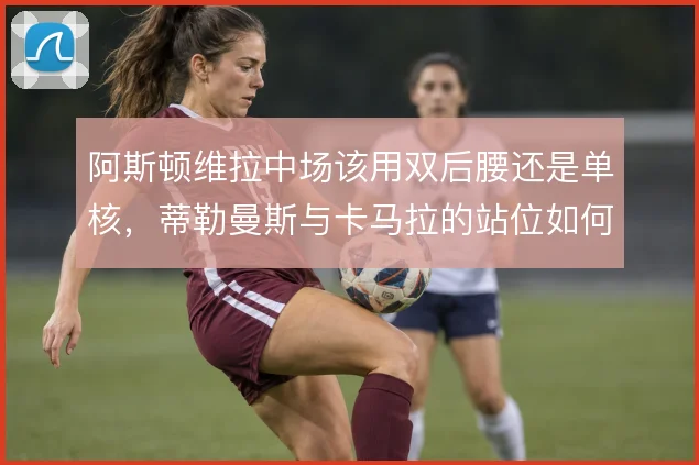 阿斯顿维拉中场该用双后腰还是单核,蒂勒曼斯与卡马拉的站位如何取舍