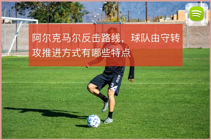 阿尔克马尔反击路线，球队由守转攻推进方式有哪些特点