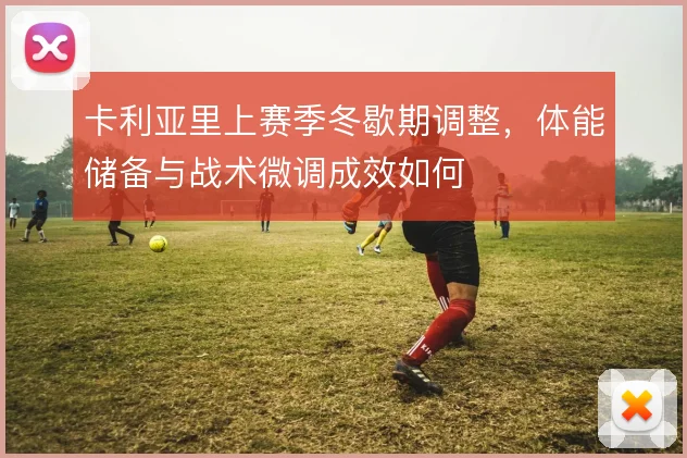 卡利亚里上赛季冬歇期调整,体能储备与战术微调成效如何