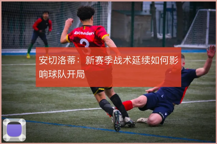 安切洛蒂：新赛季战术延续如何影响球队开局