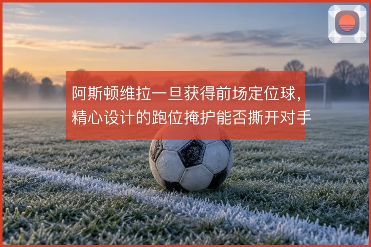 阿斯顿维拉一旦获得前场定位球,精心设计的跑位掩护能否撕开对手防线