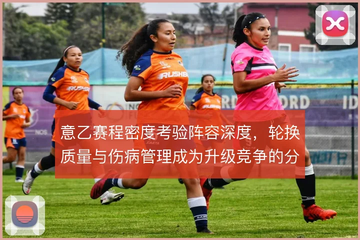 意乙赛程密度考验阵容深度,轮换质量与伤病管理成为升级竞争的分水岭