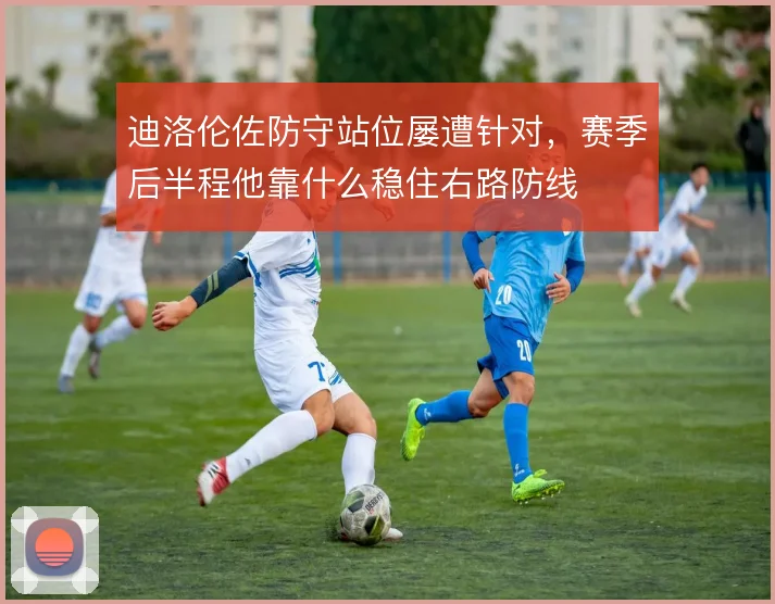 迪洛伦佐防守站位屡遭针对，赛季后半程他靠什么稳住右路防线