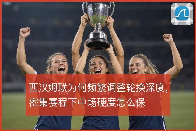 西汉姆联为何频繁调整轮换深度,密集赛程下中场硬度怎么保