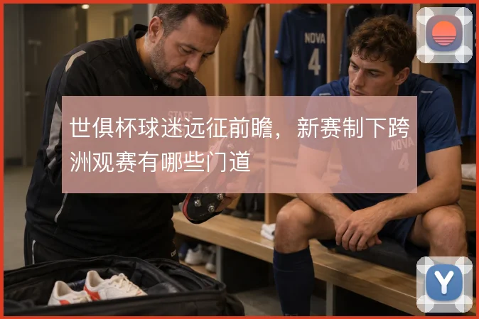 世俱杯球迷远征前瞻，新赛制下跨洲观赛有哪些门道