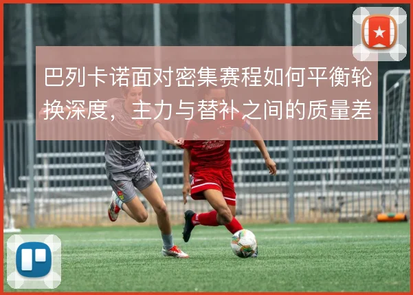巴列卡诺面对密集赛程如何平衡轮换深度，主力与替补之间的质量差在哪里