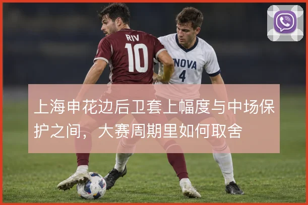 上海申花边后卫套上幅度与中场保护之间，大赛周期里如何取舍