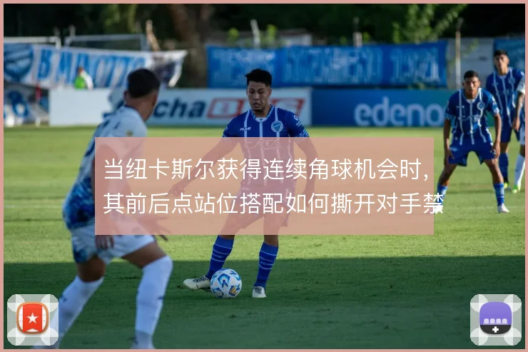 当纽卡斯尔获得连续角球机会时,其前后点站位搭配如何撕开对手禁区防线