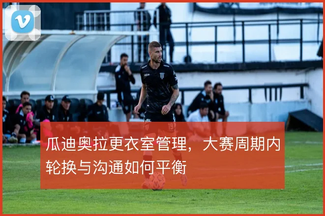 瓜迪奥拉更衣室管理，大赛周期内轮换与沟通如何平衡
