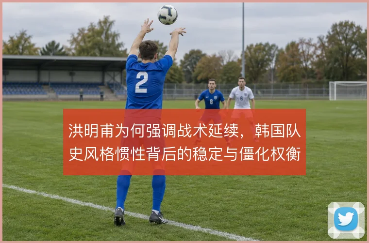 洪明甫为何强调战术延续,韩国队史风格惯性背后的稳定与僵化权衡