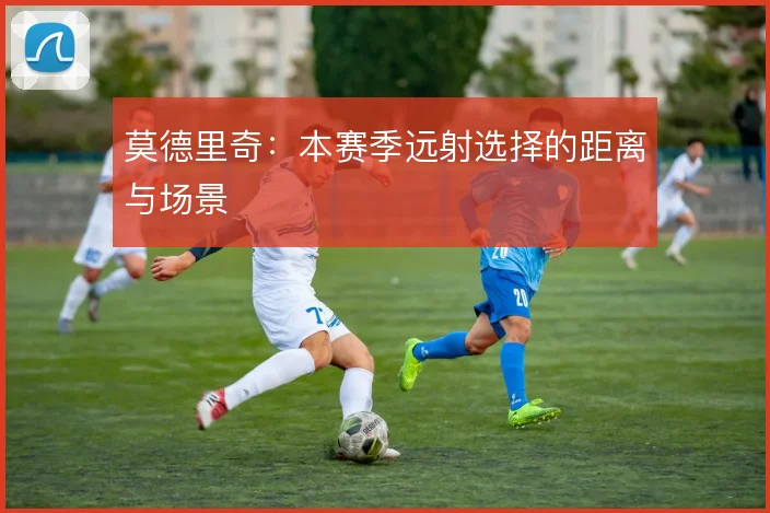 莫德里奇：本赛季远射选择的距离与场景