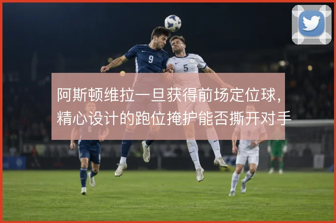 阿斯顿维拉一旦获得前场定位球,精心设计的跑位掩护能否撕开对手防线