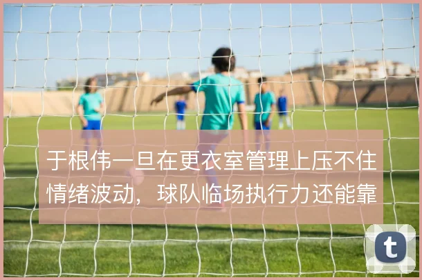 于根伟一旦在更衣室管理上压不住情绪波动，球队临场执行力还能靠什么撑住