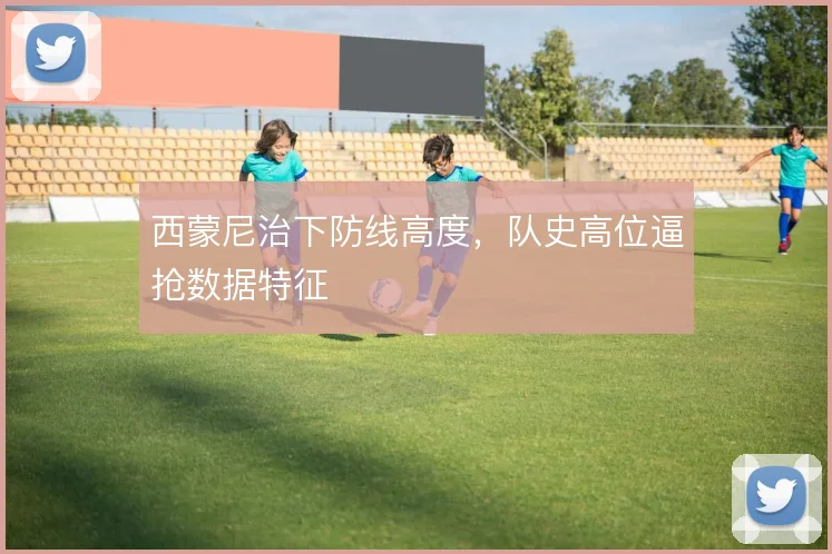 西蒙尼治下防线高度，队史高位逼抢数据特征
