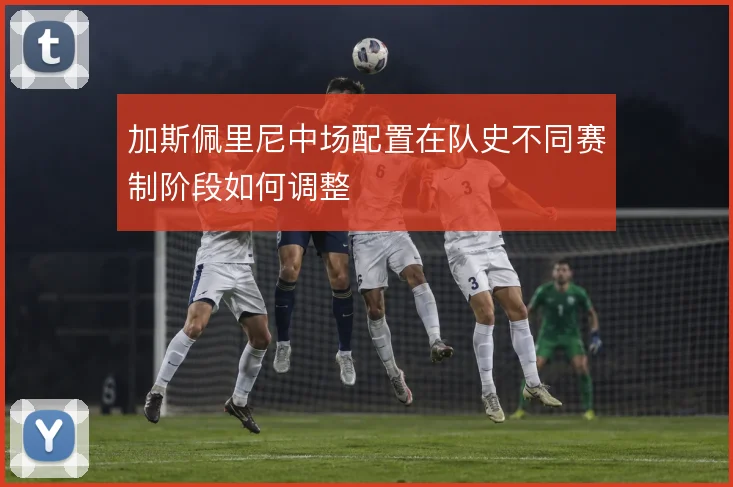 加斯佩里尼中场配置在队史不同赛制阶段如何调整
