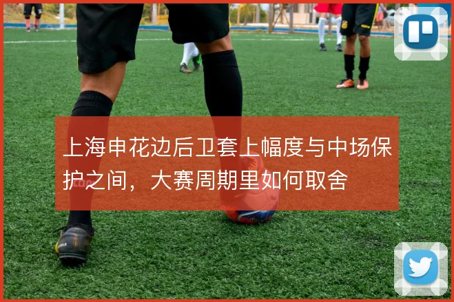 上海申花边后卫套上幅度与中场保护之间,大赛周期里如何取舍