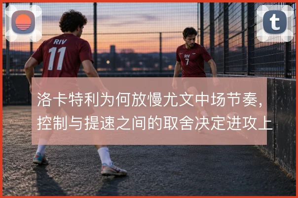 洛卡特利为何放慢尤文中场节奏，控制与提速之间的取舍决定进攻上限
