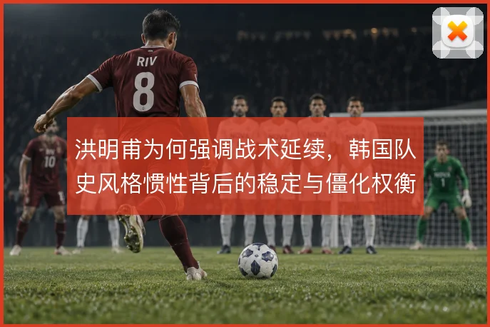 洪明甫为何强调战术延续,韩国队史风格惯性背后的稳定与僵化权衡